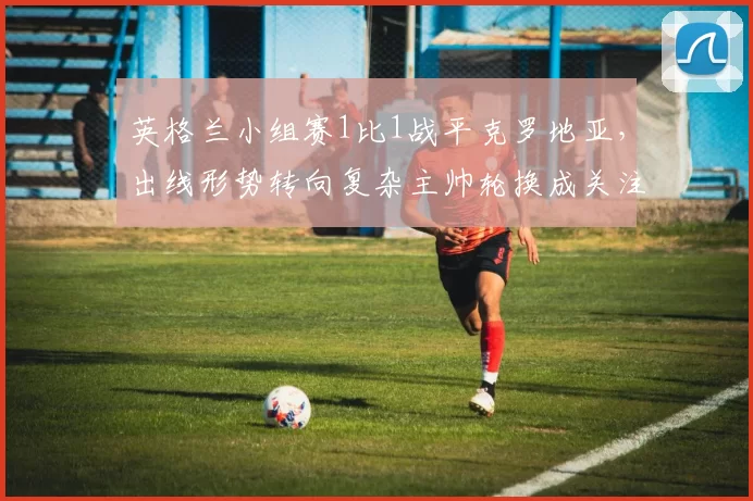 英格兰小组赛1比1战平克罗地亚，出线形势转向复杂主帅轮换成关注点