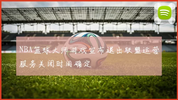 NBA篮球大师游戏宣布退出联盟运营服务关闭时间确定