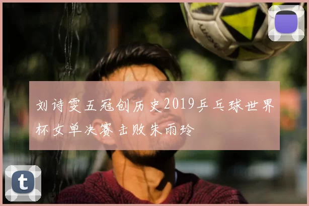 刘诗雯五冠创历史2019乒乓球世界杯女单决赛击败朱雨玲