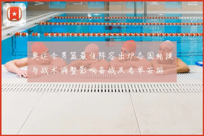 奥运会男篮最佳阵容出炉各国轮换与战术调整影响备战及名单安排