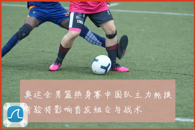 奥运会男篮热身赛中国队主力轮换考验将影响首发组合与战术