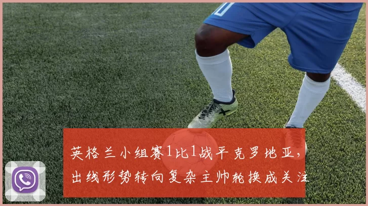 英格兰小组赛1比1战平克罗地亚，出线形势转向复杂主帅轮换成关注点