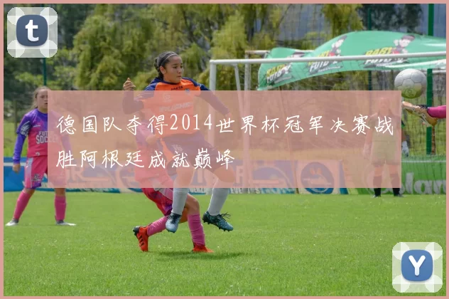 德国队夺得2014世界杯冠军决赛战胜阿根廷成就巅峰