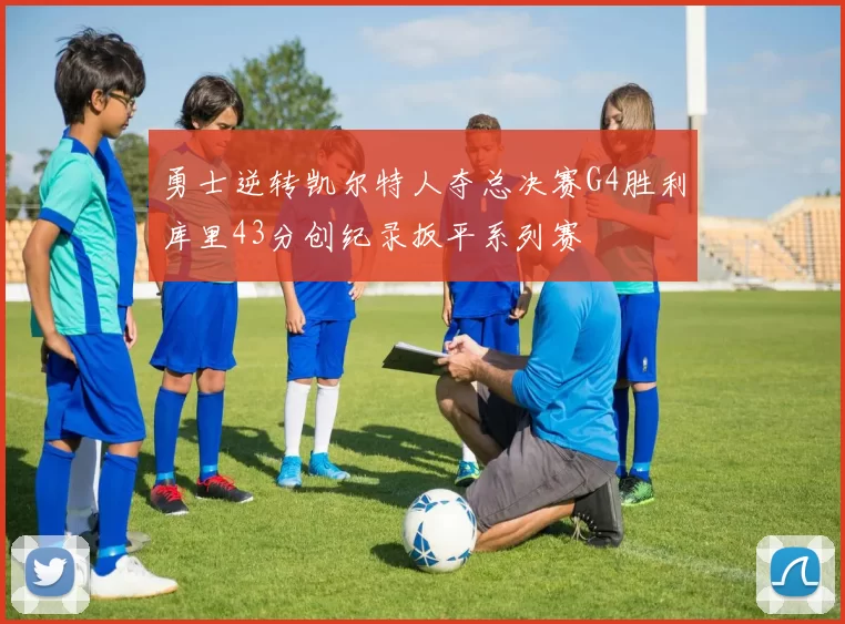 勇士逆转凯尔特人夺总决赛G4胜利库里43分创纪录扳平系列赛