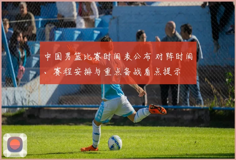 中国男篮比赛时间表公布 对阵时间、赛程安排与重点备战看点提示