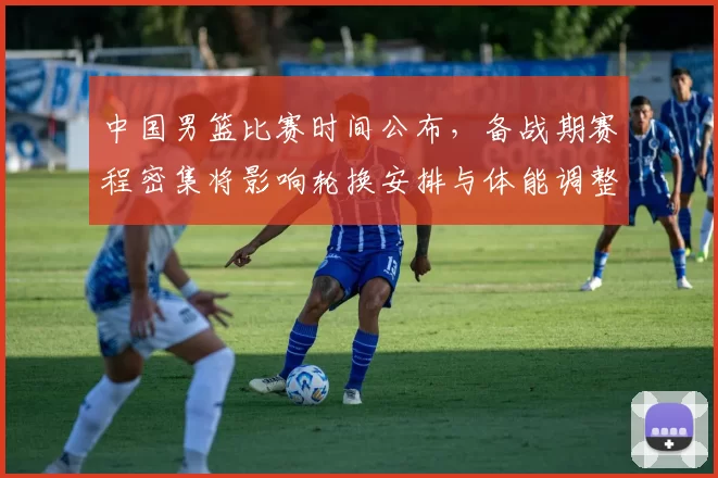 中国男篮比赛时间公布，备战期赛程密集将影响轮换安排与体能调整