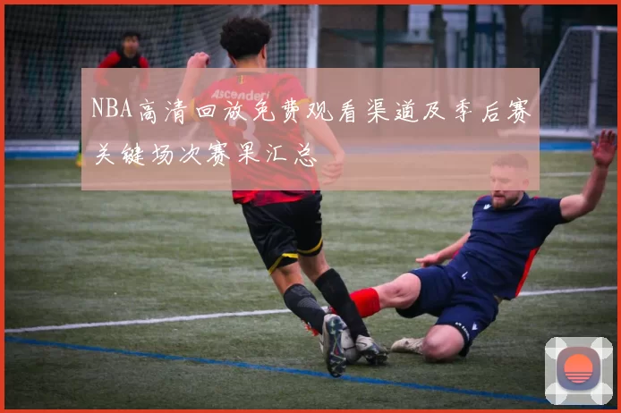 NBA高清回放免费观看渠道及季后赛关键场次赛果汇总