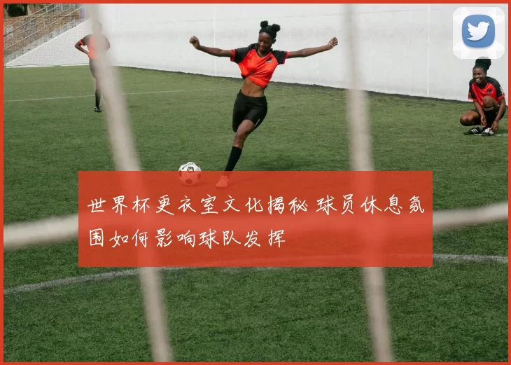 世界杯更衣室文化揭秘 球员休息氛围如何影响球队发挥