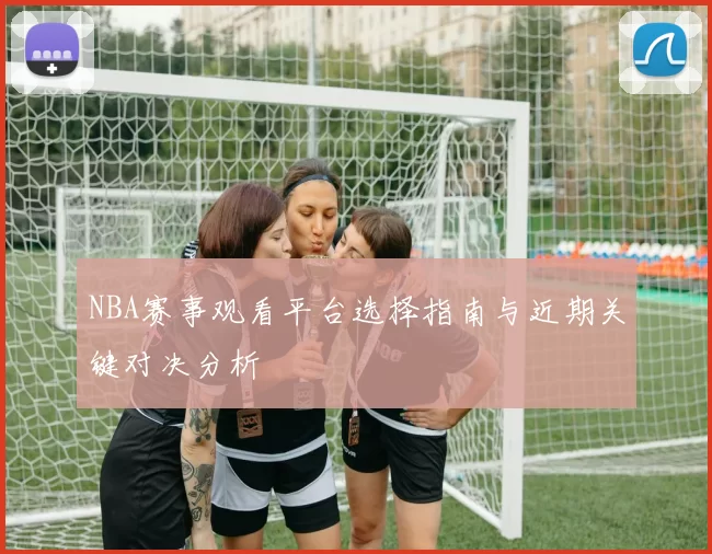 NBA赛事观看平台选择指南与近期关键对决分析