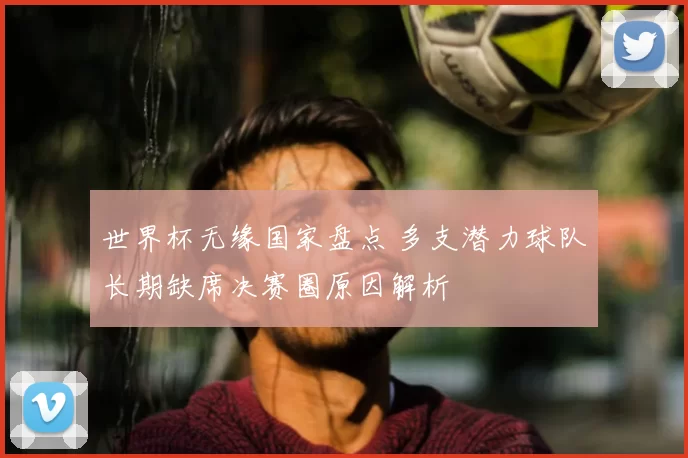 世界杯无缘国家盘点 多支潜力球队长期缺席决赛圈原因解析
