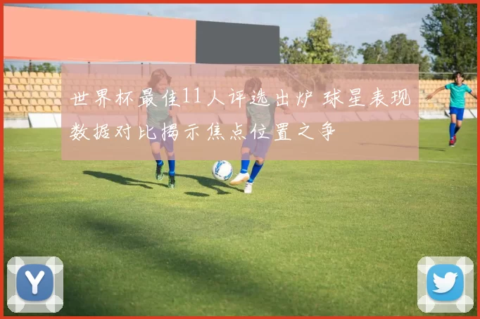 世界杯最佳11人评选出炉 球星表现数据对比揭示焦点位置之争