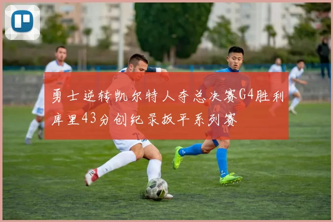 勇士逆转凯尔特人夺总决赛G4胜利库里43分创纪录扳平系列赛