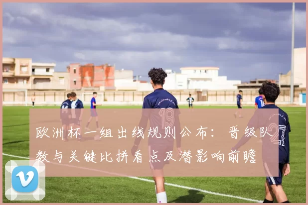 欧洲杯一组出线规则公布:晋级队数与关键比拼看点及潜影响前瞻