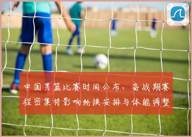 中国男篮比赛时间公布，备战期赛程密集将影响轮换安排与体能调整